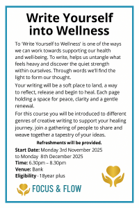 Write Yourself into WellnessTo ‘Write Yourself to Wellness’ is one of the ways we can work toward our health and well-being. To write, helps us untangle what feels heavy and discover the quiet strength within ourselves. Through words we will find the light to form our thoughts. Your writing will be a soft place to land, a way to reflect, release and begin to heal. Each page holding a space for peace, clarity and a gentle renewal. For this course you will be introduced to different genres of creative writing to support your healing journey. Join a gathering of people to share and weave together a tapestry of your ideas. Journal writing is a gift you give to yourself Refreshments will be provided. This creative course offers ALL this, for the princely sum of your ‘Sincere Commitment’ Start Date: Monday 3rd November 2025 to Monday 8th December 2025 Time: 6.30pm – 8.30pm Venue: Bank